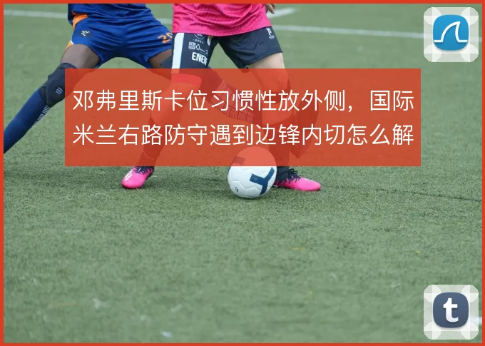 邓弗里斯卡位习惯性放外侧，国际米兰右路防守遇到边锋内切怎么解
