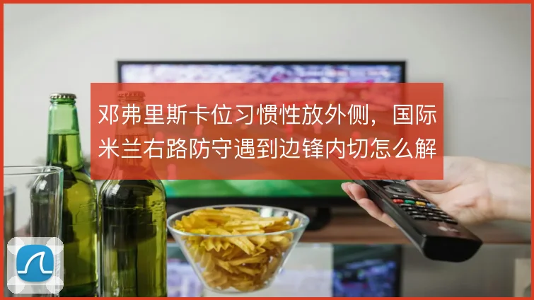 邓弗里斯卡位习惯性放外侧，国际米兰右路防守遇到边锋内切怎么解