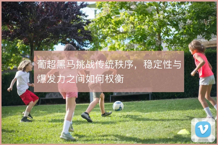 葡超黑马挑战传统秩序,稳定性与爆发力之间如何权衡